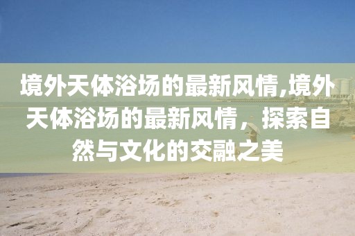 境外天體浴場(chǎng)的最新風(fēng)情,境外天體浴場(chǎng)的最新風(fēng)情，探索自然與文化的交融之美