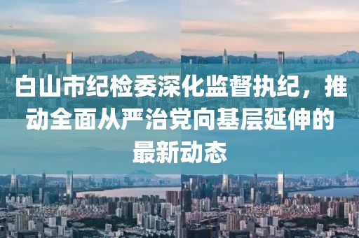 白山市紀(jì)檢委深化監(jiān)督執(zhí)紀(jì)，推動(dòng)全面從嚴(yán)治黨向基層延伸的最新動(dòng)態(tài)