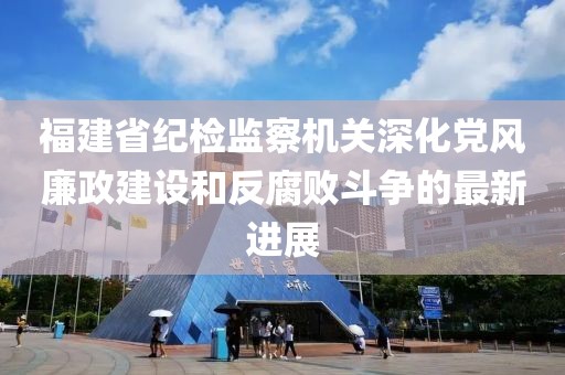福建省紀檢監(jiān)察機關深化黨風廉政建設和反腐敗斗爭的最新進展