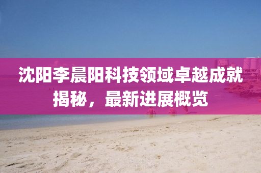 沈陽李晨陽科技領(lǐng)域卓越成就揭秘，最新進(jìn)展概覽