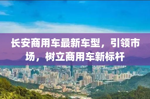 長(zhǎng)安商用車(chē)最新車(chē)型，引領(lǐng)市場(chǎng)，樹(shù)立商用車(chē)新標(biāo)桿