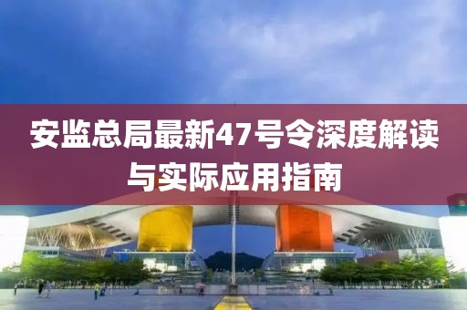 安監(jiān)總局最新47號令深度解讀與實際應用指南
