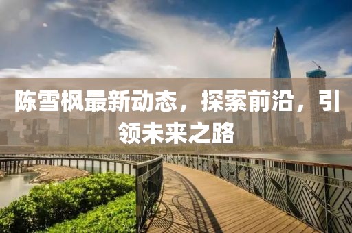 陳雪楓最新動(dòng)態(tài)，探索前沿，引領(lǐng)未來(lái)之路