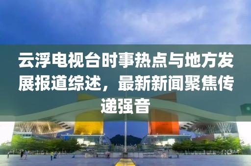 云浮電視臺時(shí)事熱點(diǎn)與地方發(fā)展報(bào)道綜述，最新新聞聚焦傳遞強(qiáng)音