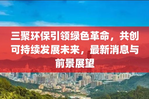 三聚環(huán)保引領(lǐng)綠色革命，共創(chuàng)可持續(xù)發(fā)展未來，最新消息與前景展望