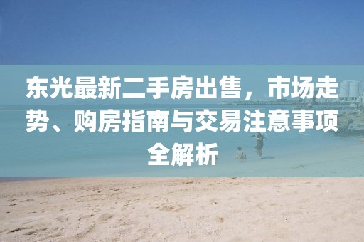 東光最新二手房出售，市場走勢、購房指南與交易注意事項全解析