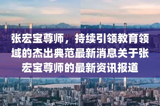 張宏寶尊師，持續(xù)引領教育領域的杰出典范最新消息關于張宏寶尊師的最新資訊報道