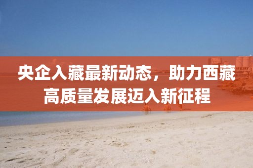 央企入藏最新動態(tài)，助力西藏高質(zhì)量發(fā)展邁入新征程