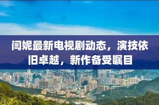閆妮最新電視劇動態(tài)，演技依舊卓越，新作備受矚目