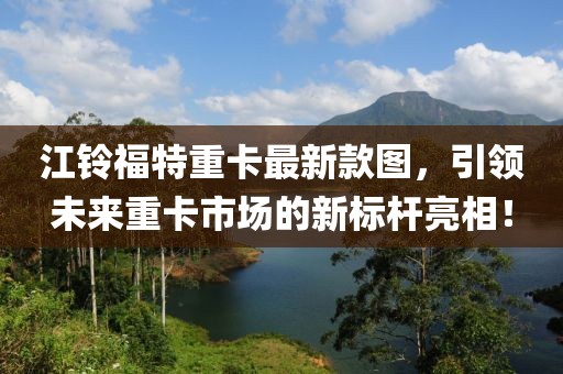 江鈴福特重卡最新款圖，引領(lǐng)未來重卡市場的新標(biāo)桿亮相！
