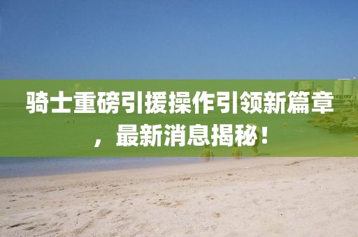 騎士重磅引援操作引領(lǐng)新篇章，最新消息揭秘！