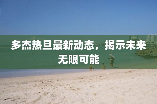 多杰熱旦最新動(dòng)態(tài)，揭示未來(lái)無(wú)限可能