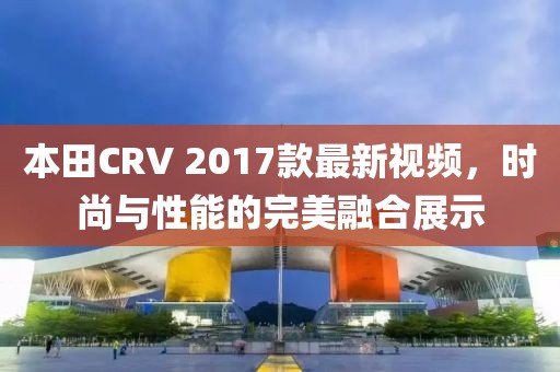 本田CRV 2017款最新視頻，時(shí)尚與性能的完美融合展示