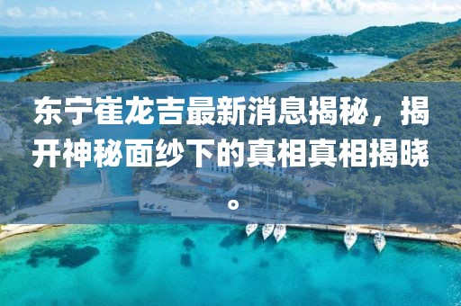 東寧崔龍吉最新消息揭秘，揭開神秘面紗下的真相真相揭曉。