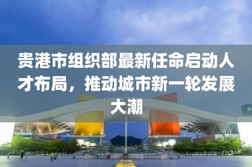 貴港市組織部最新任命啟動人才布局，推動城市新一輪發(fā)展大潮