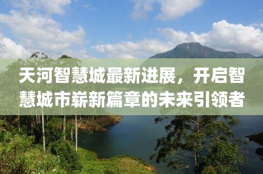 天河智慧城最新進(jìn)展，開啟智慧城市嶄新篇章的未來引領(lǐng)者