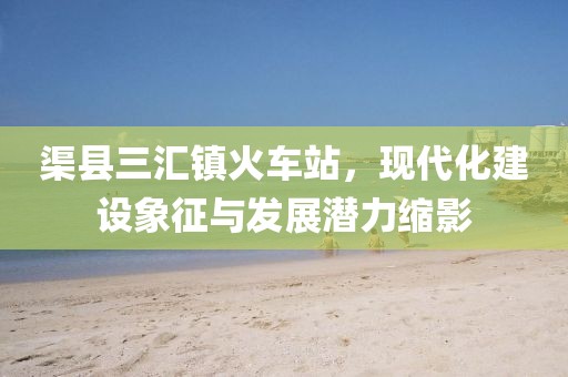渠縣三匯鎮(zhèn)火車(chē)站，現(xiàn)代化建設(shè)象征與發(fā)展?jié)摿s影