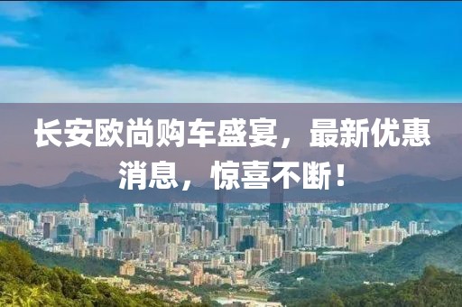 長安歐尚購車盛宴，最新優(yōu)惠消息，驚喜不斷！