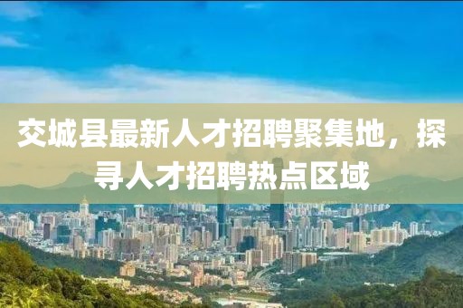 交城縣最新人才招聘聚集地，探尋人才招聘熱點區(qū)域