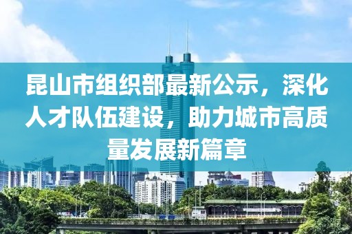 昆山市組織部最新公示，深化人才隊伍建設(shè)，助力城市高質(zhì)量發(fā)展新篇章