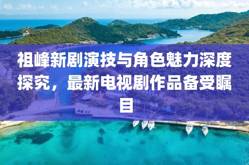 祖峰新劇演技與角色魅力深度探究，最新電視劇作品備受矚目