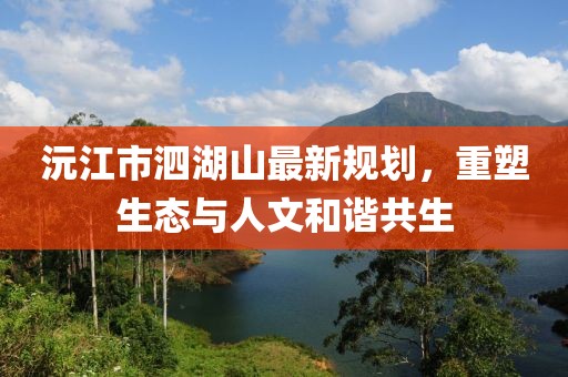 沅江市泗湖山最新規(guī)劃，重塑生態(tài)與人文和諧共生