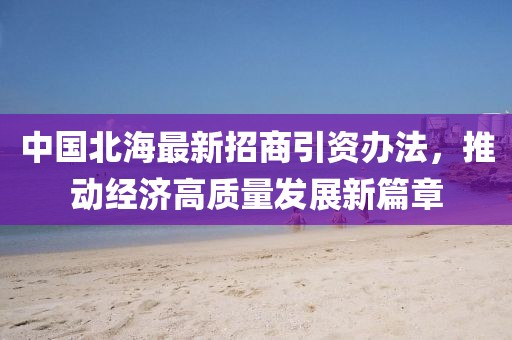 中國北海最新招商引資辦法，推動經(jīng)濟(jì)高質(zhì)量發(fā)展新篇章