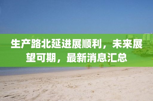 生產(chǎn)路北延進(jìn)展順利，未來展望可期，最新消息匯總