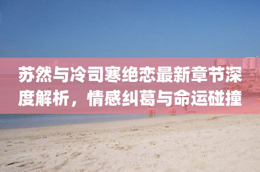 蘇然與冷司寒絕戀最新章節(jié)深度解析，情感糾葛與命運碰撞