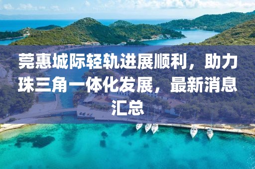 莞惠城際輕軌進(jìn)展順利，助力珠三角一體化發(fā)展，最新消息匯總