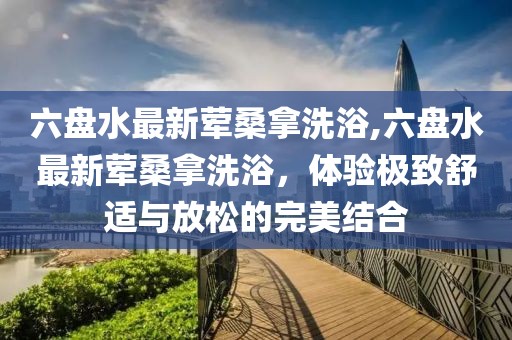 六盤水最新葷桑拿洗浴,六盤水最新葷桑拿洗浴，體驗(yàn)極致舒適與放松的完美結(jié)合