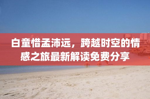 白童惜孟沛遠，跨越時空的情感之旅最新解讀免費分享