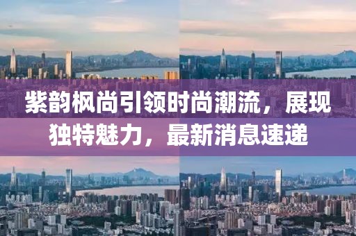 紫韻楓尚引領(lǐng)時(shí)尚潮流，展現(xiàn)獨(dú)特魅力，最新消息速遞