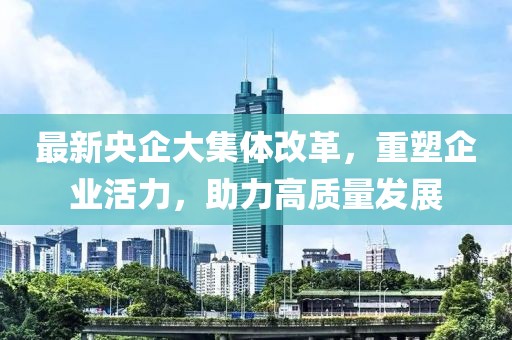 最新央企大集體改革，重塑企業(yè)活力，助力高質量發(fā)展