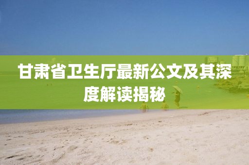 甘肅省衛(wèi)生廳最新公文及其深度解讀揭秘