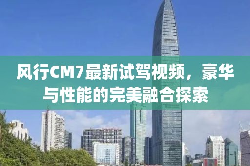 風(fēng)行CM7最新試駕視頻，豪華與性能的完美融合探索