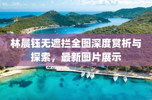 林晨鈺無遮攔全圖深度賞析與探索，最新圖片展示