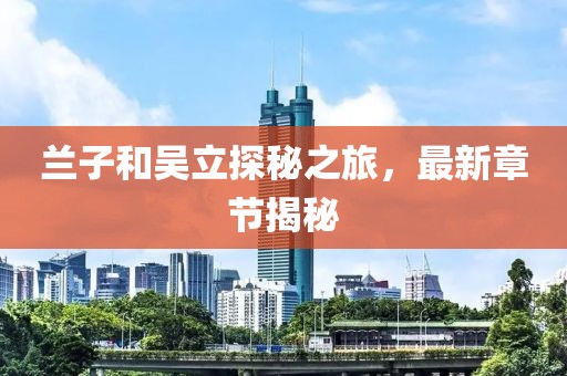 蘭子和吳立探秘之旅，最新章節(jié)揭秘