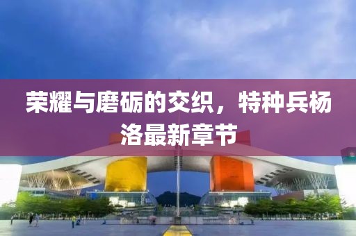 榮耀與磨礪的交織，特種兵楊洛最新章節(jié)