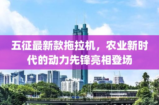五征最新款拖拉機，農業(yè)新時代的動力先鋒亮相登場