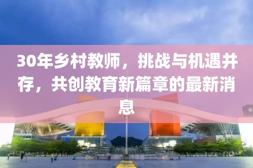 30年鄉(xiāng)村教師，挑戰(zhàn)與機(jī)遇并存，共創(chuàng)教育新篇章的最新消息
