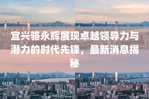 宜興駱永輝展現(xiàn)卓越領(lǐng)導(dǎo)力與潛力的時(shí)代先鋒，最新消息揭秘