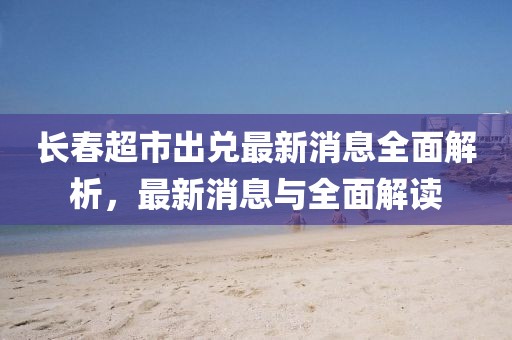 長春超市出兌最新消息全面解析，最新消息與全面解讀