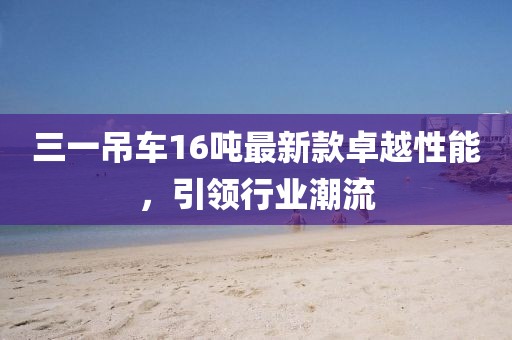 三一吊車16噸最新款卓越性能，引領(lǐng)行業(yè)潮流