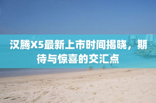 漢騰X5最新上市時(shí)間揭曉，期待與驚喜的交匯點(diǎn)