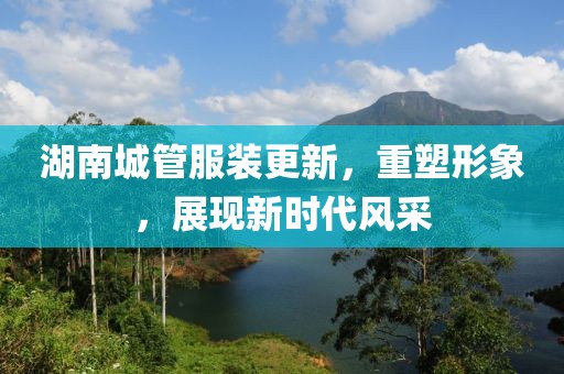 湖南城管服裝更新，重塑形象，展現(xiàn)新時(shí)代風(fēng)采