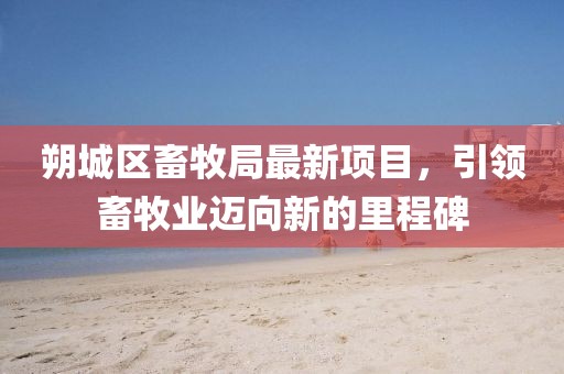 朔城區(qū)畜牧局最新項(xiàng)目，引領(lǐng)畜牧業(yè)邁向新的里程碑