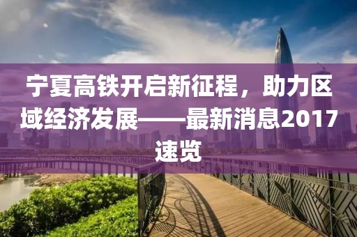 寧夏高鐵開啟新征程，助力區(qū)域經(jīng)濟(jì)發(fā)展——最新消息2017速覽