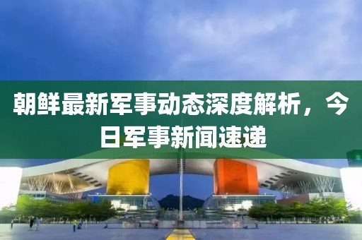 朝鮮最新軍事動態(tài)深度解析，今日軍事新聞速遞