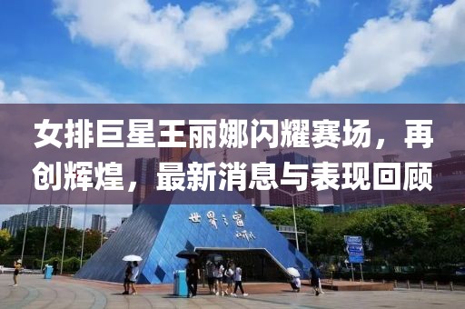 女排巨星王麗娜閃耀賽場，再創(chuàng)輝煌，最新消息與表現(xiàn)回顧